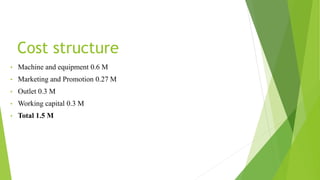 Cost structure
• Machine and equipment 0.6 M
• Marketing and Promotion 0.27 M
• Outlet 0.3 M
• Working capital 0.3 M
• Total 1.5 M
 