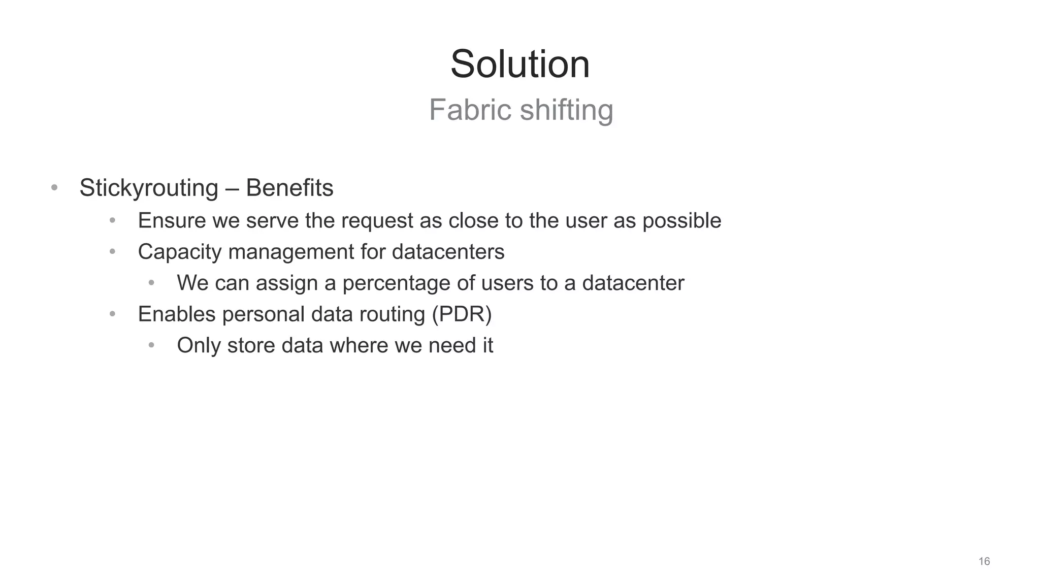 Fabric shifting
16
Solution
• Stickyrouting – Benefits
• Ensure we serve the request as close to the user as possible
• Capacity management for datacenters
• We can assign a percentage of users to a datacenter
• Enables personal data routing (PDR)
• Only store data where we need it
 
