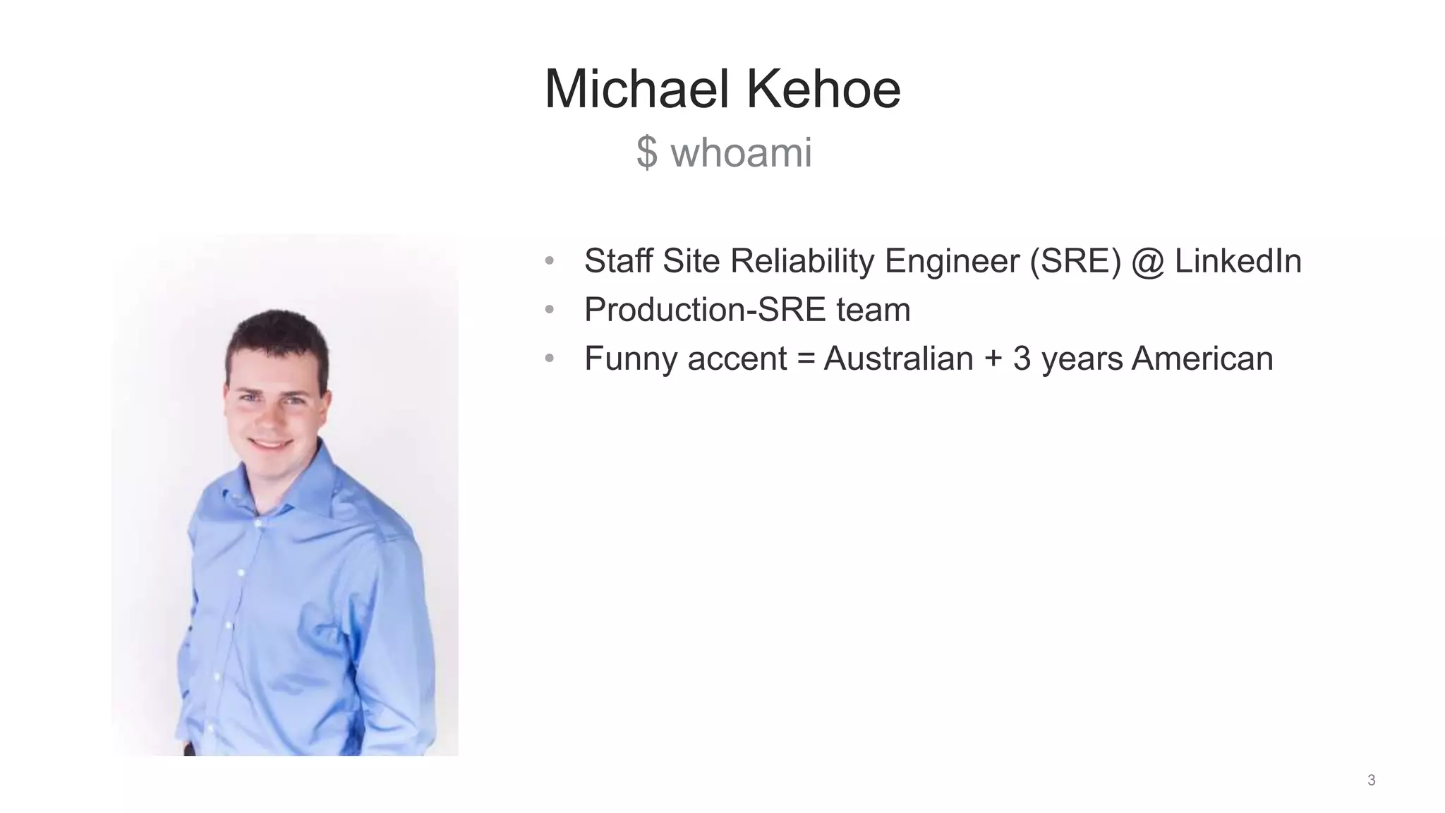 $ whoami
3
Michael Kehoe
• Staff Site Reliability Engineer (SRE) @ LinkedIn
• Production-SRE team
• Funny accent = Australian + 3 years American
 