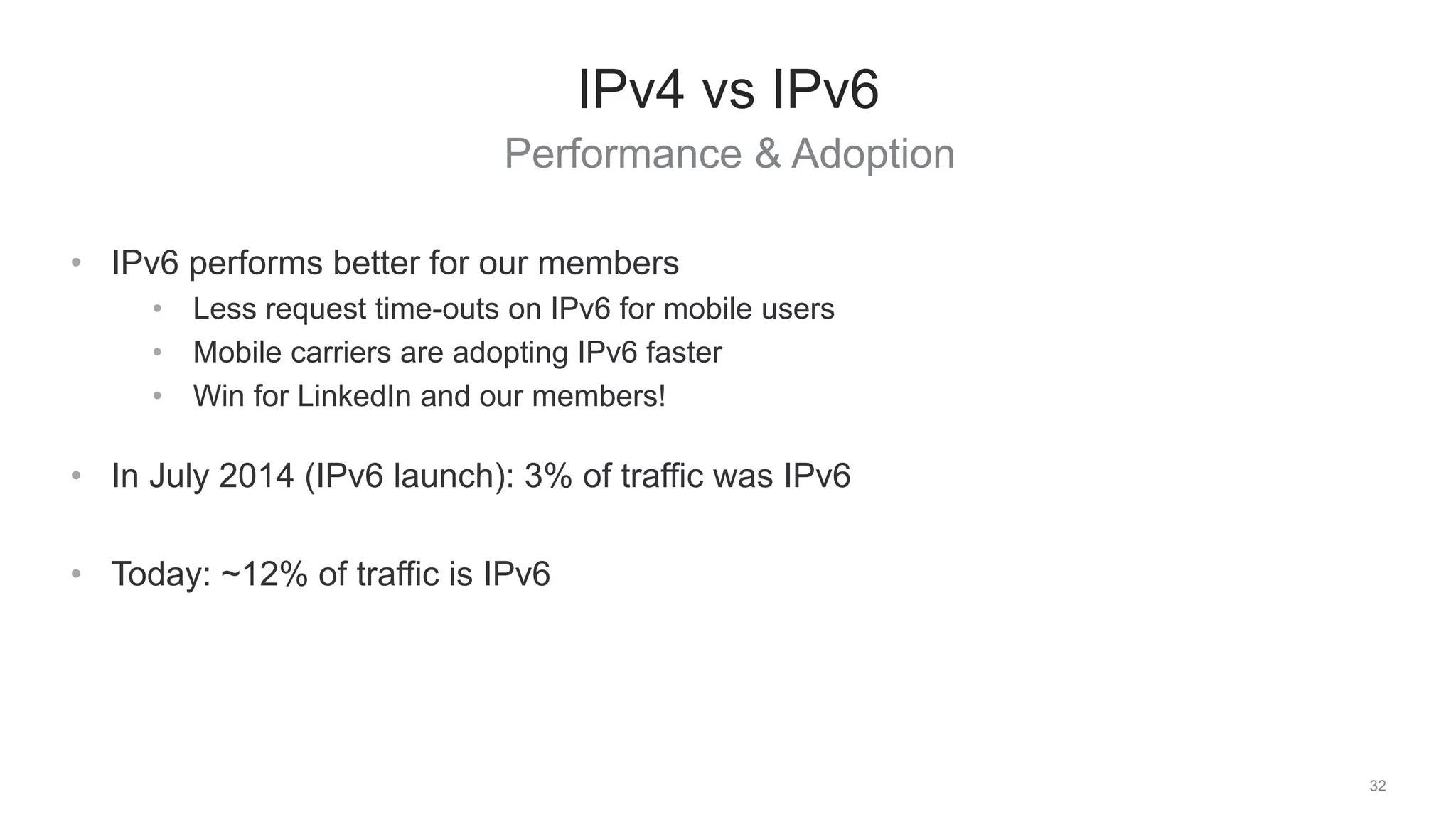 Performance & Adoption
32
IPv4 vs IPv6
• IPv6 performs better for our members
• Less request time-outs on IPv6 for mobile users
• Mobile carriers are adopting IPv6 faster
• Win for LinkedIn and our members!
• In July 2014 (IPv6 launch): 3% of traffic was IPv6
• Today: ~12% of traffic is IPv6
 