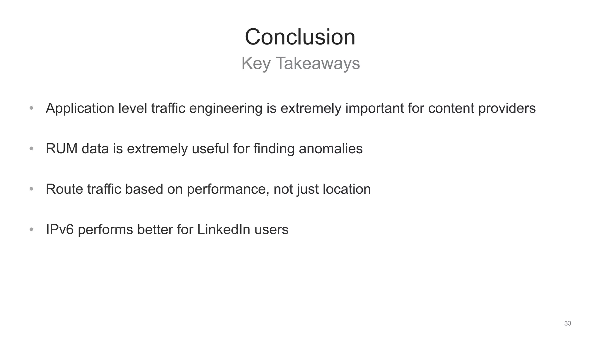 Key Takeaways
33
Conclusion
• Application level traffic engineering is extremely important for content providers
• RUM data is extremely useful for finding anomalies
• Route traffic based on performance, not just location
• IPv6 performs better for LinkedIn users
 
