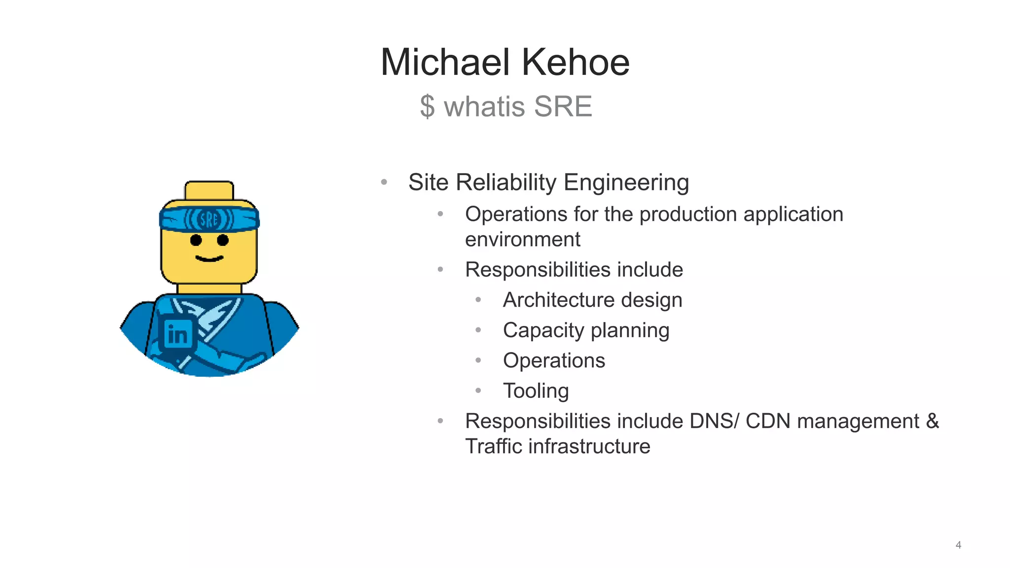 $ whatis SRE
4
Michael Kehoe
• Site Reliability Engineering
• Operations for the production application
environment
• Responsibilities include
• Architecture design
• Capacity planning
• Operations
• Tooling
• Responsibilities include DNS/ CDN management &
Traffic infrastructure
 