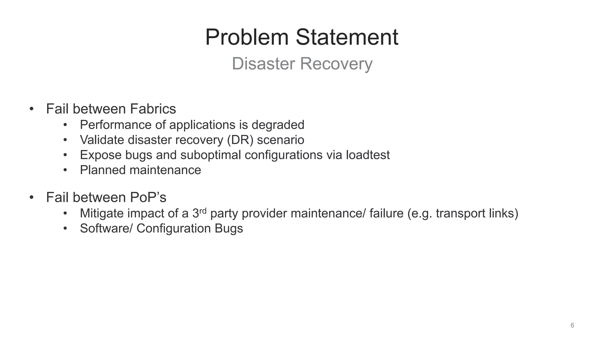 Disaster Recovery
6
Problem Statement
• Fail between Fabrics
• Performance of applications is degraded
• Validate disaster recovery (DR) scenario
• Expose bugs and suboptimal configurations via loadtest
• Planned maintenance
• Fail between PoP’s
• Mitigate impact of a 3rd party provider maintenance/ failure (e.g. transport links)
• Software/ Configuration Bugs
 