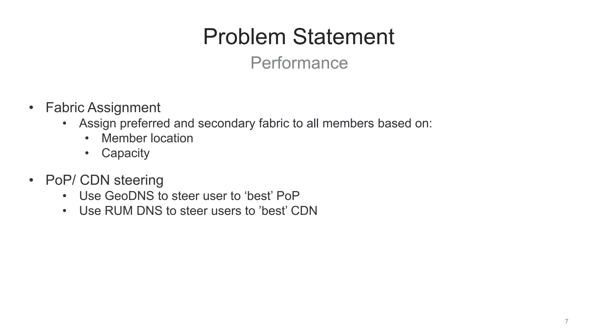 Performance
7
Problem Statement
• Fabric Assignment
• Assign preferred and secondary fabric to all members based on:
• Member location
• Capacity
• PoP/ CDN steering
• Use GeoDNS to steer user to ‘best’ PoP
• Use RUM DNS to steer users to ’best’ CDN
 
