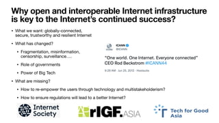 Why open and interoperable Internet infrastructure
is key to the Internet’s continued success?
• What we want: globally-connected,  
secure, trustworthy and resilient Internet

• What has changed?

• Fragmentation, misinformation,  
censorship, surveillance…. 

• Role of governments

• Power of Big Tech

• What are missing?

• How to re-empower the users through technology and multistakeholderism?

• How to ensure regulations will lead to a better Internet?
 