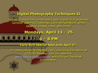 Digital Photography Techniques II Join us to more fully understand your digital SLR prosumer camera! Learn ISO settings, color temperature, white balance, image noise, and more!  Mondays, April 11 - 25 6 – 8 PM Early Bird Special Rate ends April 5th. For more info or to register, call Continuing Education at 229.245.6484 or visit our website: www.valdosta.edu/conted and click on “Personal Enrichment”. 