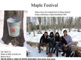 Maple Festival
Take a tour of a maple farm in Nova Scotia!
Enjoy a delicious maple breakfast! $45
Sat. April 11
Meet at KGIC at 8:45 am
Return by 4
PAY BY APRIL 2- ONLY 25 SPOTS AVAILABLE- first come, first serve
 