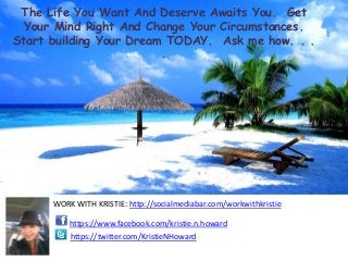 The Life You Want And Deserve Awaits You. Get
  Your Mind Right And Change Your Circumstances.
Start building Your Dream TODAY. Ask me how. . .
                         .




      WORK WITH KRISTIE: http://socialmediabar.com/workwithkristie

          https://www.facebook.com/kristie.n.howard
          https://twitter.com/KristieNHoward
 