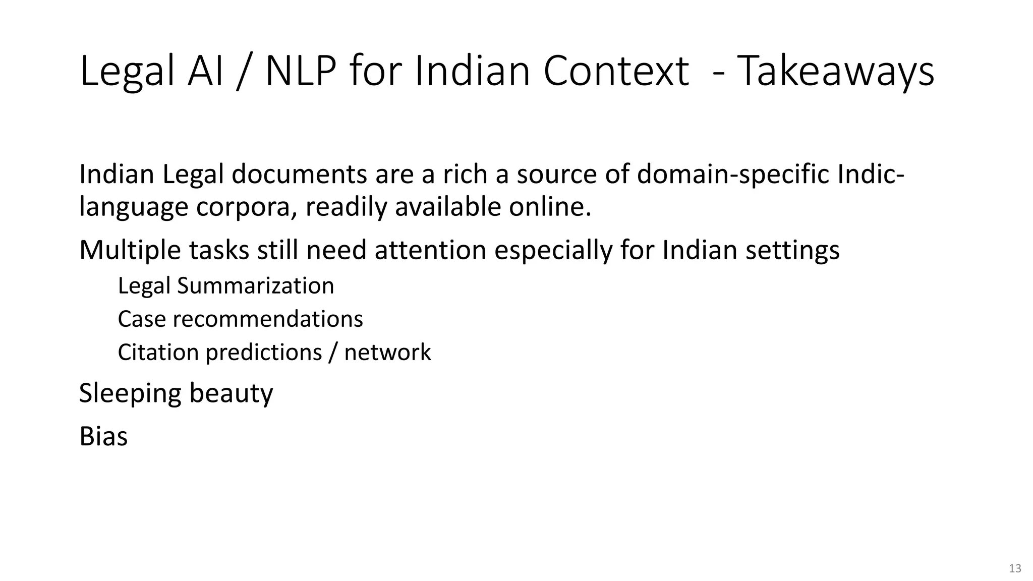 Legal AI / NLP for Indian Context - Takeaways
Indian Legal documents are a rich a source of domain-specific Indic-
language corpora, readily available online.
Multiple tasks still need attention especially for Indian settings
Legal Summarization
Case recommendations
Citation predictions / network
Sleeping beauty
Bias
13
 