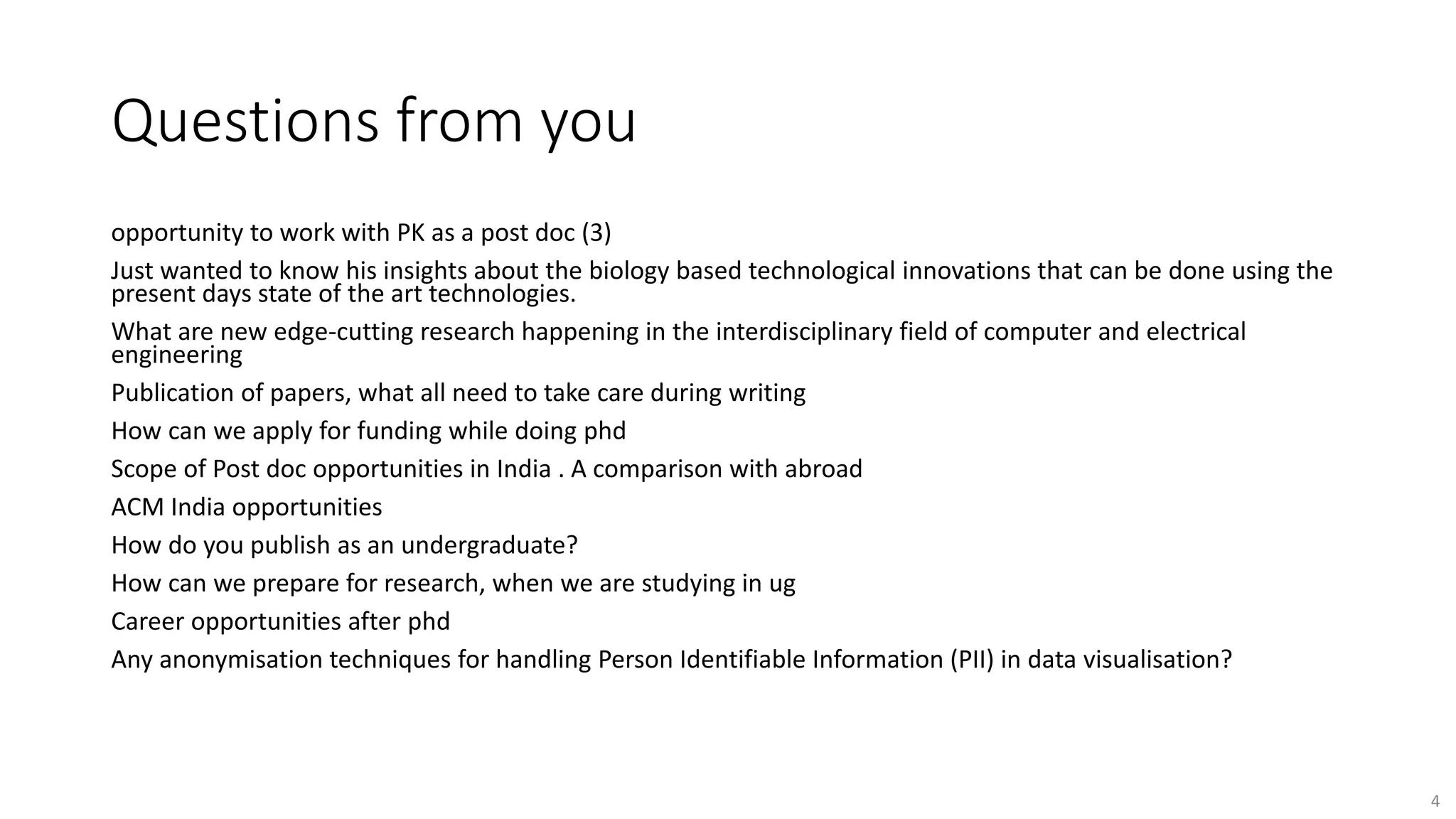 Questions from you
opportunity to work with PK as a post doc (3)
Just wanted to know his insights about the biology based technological innovations that can be done using the
present days state of the art technologies.
What are new edge-cutting research happening in the interdisciplinary field of computer and electrical
engineering
Publication of papers, what all need to take care during writing
How can we apply for funding while doing phd
Scope of Post doc opportunities in India . A comparison with abroad
ACM India opportunities
How do you publish as an undergraduate?
How can we prepare for research, when we are studying in ug
Career opportunities after phd
Any anonymisation techniques for handling Person Identifiable Information (PII) in data visualisation?
4
 