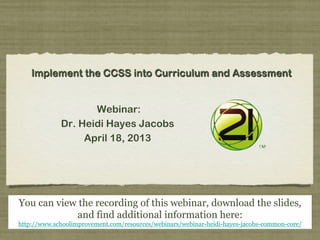 Implement the CCSS into Curriculum and Assessment
Webinar:
Dr. Heidi Hayes Jacobs
April 18, 2013
You can view the recording of this webinar, download the slides,
and find additional information here:
http://www.schoolimprovement.com/resources/webinars/webinar-heidi-hayes-jacobs-common-core/
 