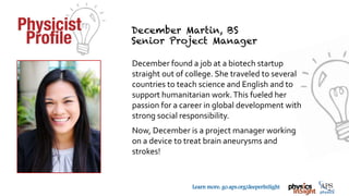 TM
Learn more: go.aps.org/deeperInSight
December found a job at a biotech startup
straight out of college. She traveled to several
countries to teach science and English and to
support humanitarian work.This fueled her
passion for a career in global development with
strong social responsibility.
Now, December is a project manager working
on a device to treat brain aneurysms and
strokes!
 