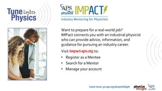 TM
Learn more: go.aps.org/deeperInSight
Want to prepare for a real-world job?
IMPact connects you with an industrial physicist
who can provide advice, information, and
guidance for pursuing an industry career.
Visit impact.aps.org to:
• Register as a Mentee
• Search for a Mentor
• Manage your account
 