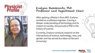 TM
Learn more: go.aps.org/deeperInSight
After getting a Master’s from MIT, Evelynn
worked as a software engineer. Craving a
deeper understanding of technology and its
impact on society, she pursued a PhD in the
history of science.
Currently, Evelynn conducts research on the
intersections of science, technology, race, and
gender and has served as a dean at Harvard
University!
 