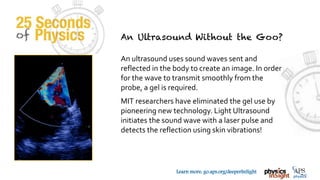 TM
Learn more: go.aps.org/deeperInSight
An ultrasound uses sound waves sent and
reflected in the body to create an image. In order
for the wave to transmit smoothly from the
probe, a gel is required.
MIT researchers have eliminated the gel use by
pioneering new technology. Light Ultrasound
initiates the sound wave with a laser pulse and
detects the reflection using skin vibrations!
 
