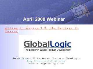 April 2008 Webinar Getting to Version 1.0: The Barriers To Success Sachin Saxena, VP New Venture Services, GlobalLogic http://blogs.globallogic.com/ [email_address] 