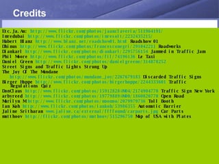 Credits Etc.Ja.An:  http://www.flickr.com/photos/jaanclaveria/511964191/ Imredubai  http://www.flickr.com/photos/imresolt/2232435215/ Hubert Blanz  http://www.blanz.net/roadshow01.html  Roadshow 01 Dhinus  http://www.flickr.com/photos/francesconegri/291042211  Roadworks Diankarl  http://www.flickr.com/photos/diankarl/2295756154  Jammed in Traffic Jam Phil Moore  http://www.flickr.com/photos/fil/74196136  Le Taxi Daniel Green  http://www.flickr.com/photos/danielgreene/314878252 Street Signs and Traffic Lights Strung Up The Joy Of The Mundane http://www.flickr.com/photos/mundane_joy/2267679183  Discarded Traffic Signs Birger Hoppe  http://www.flickr.com/photos/birgerhoppe/2244333601  Traffic Regulations Quiz DonClaus  http://www.flickr.com/photos/15912828@N04/2174904770  Traffic Sign New York arbyreed  http://www.flickr.com/photos/19779889@N00/1860820770  Open Road Marilyn M  http://www.flickr.com/photos/moomoo/2079979736  Toll Booth Ian Koh  http://www.flickr.com/photos/iankoh/53986355  Automatic Barrier Jaline Sritharan  www.jaline.ca/external/ffffound/carparts.jpg  Car Parts matthoov  http://flickr.com/photos/mathoov/515296750  Map of USA with Plates 