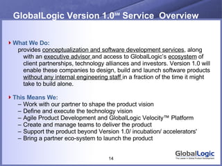 GlobalLogic Version 1.0 SM  Service  Overview What We Do: provides  conceptualization and software development services , along with an  executive advisor  and access to GlobalLogic’s  ecosystem  of client partnerships, technology alliances and investors. Version 1.0 will enable these companies to design, build and launch software products  without any internal engineering staff  in a fraction of the time it might take to build alone. This Means We: Work with our partner to shape the product vision Define and execute the technology vision Agile Product Development and GlobalLogic Velocity™ Platform Create and manage teams to deliver the product  Support the product beyond Version 1.0/ incubation/ accelerators' Bring a partner eco-system to launch the product 
