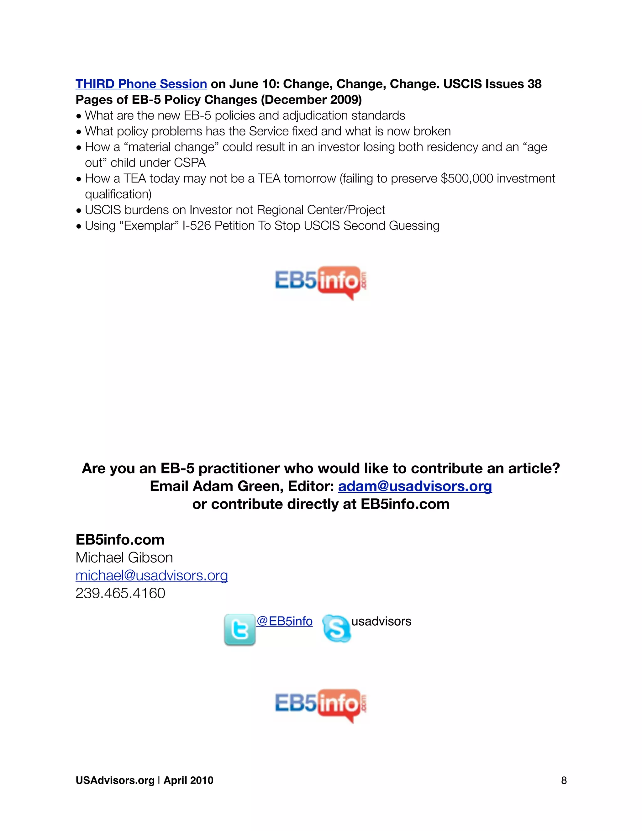 THIRD Phone Session on June 10: Change, Change, Change. USCIS Issues 38
Pages of EB-5 Policy Changes (December 2009)
• What are the new EB-5 policies and adjudication standards
• What policy problems has the Service ﬁxed and what is now broken
• How a “material change” could result in an investor losing both residency and an “age
out” child under CSPA
• How a TEA today may not be a TEA tomorrow (failing to preserve $500,000 investment
qualiﬁcation)
• USCIS burdens on Investor not Regional Center/Project
• Using “Exemplar” I-526 Petition To Stop USCIS Second Guessing
Are you an EB-5 practitioner who would like to contribute an article?
Email Adam Green, Editor: adam@usadvisors.org
or contribute directly at EB5info.com
EB5info.com
Michael Gibson
michael@usadvisors.org
239.465.4160
@EB5info usadvisors
USAdvisors.org | April 2010! 8
 