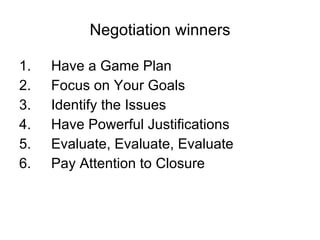 Negotiation winners 1. Have a Game Plan 2. Focus on Your Goals 3. Identify the Issues 4. Have Powerful Justifications 5. Evaluate, Evaluate, Evaluate 6. Pay Attention to Closure 