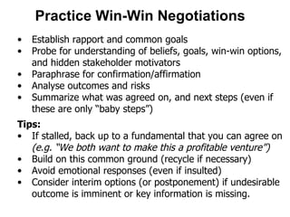 Practice Win-Win Negotiations   Establish rapport and common goals Probe for understanding of beliefs, goals, win-win options, and hidden stakeholder motivators  Paraphrase for confirmation/affirmation Analyse outcomes and risks Summarize what was agreed on, and next steps (even if these are only “baby steps”) Tips: If stalled, back up to a fundamental that you can agree on  (e.g. “We both want to make this a profitable venture”) Build on this common ground (recycle if necessary)  Avoid emotional responses (even if insulted) Consider interim options (or postponement) if undesirable outcome is imminent or key information is missing. 