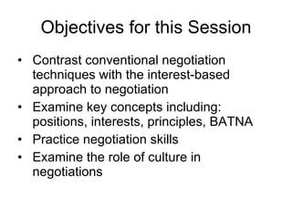 Objectives for this Session Contrast conventional negotiation techniques with the interest-based approach to negotiation Examine key concepts including: positions, interests, principles, BATNA Practice negotiation skills Examine the role of culture in negotiations 