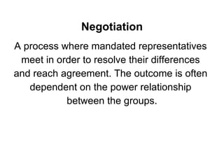 Negotiation A process where mandated representatives  meet in order to resolve their differences  and reach agreement. The outcome is often  dependent on the power relationship  between the groups. 