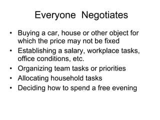Everyone  Negotiates Buying a car, house or other object for which the price may not be fixed Establishing a salary, workplace tasks, office conditions, etc. Organizing team tasks or priorities Allocating household tasks Deciding how to spend a free evening 