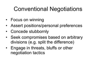 Conventional Negotiations Focus on winning Assert positions/personal preferences Concede stubbornly Seek compromises based on arbitrary divisions (e.g. split the difference) Engage in threats, bluffs or other negotiation tactics 