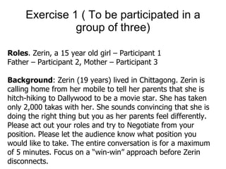 Exercise 1 ( To be participated in a group of three) Roles . Zerin, a 15 year old girl – Participant 1 Father – Participant 2, Mother – Participant 3  Background : Zerin (19 years) lived in Chittagong. Zerin is calling home from her mobile to tell her parents that she is hitch-hiking to Dallywood to be a movie star. She has taken only 2,000 takas with her. She sounds convincing that she is doing the right thing but you as her parents feel differently. Please act out your roles and try to Negotiate from your position. Please let the audience know what position you would like to take. The entire conversation is for a maximum of 5 minutes. Focus on a “win-win” approach before Zerin disconnects.  