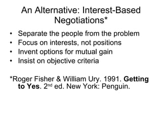 An Alternative: Interest-Based Negotiations* Separate the people from the problem Focus on interests, not positions Invent options for mutual gain Insist on objective criteria *Roger Fisher & William Ury. 1991.  Getting to Yes . 2 nd  ed. New York: Penguin. 