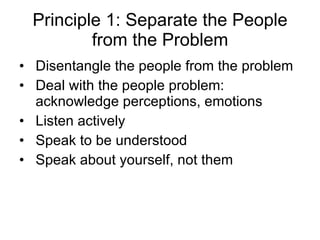 Principle 1: Separate the People from the Problem Disentangle the people from the problem Deal with the people problem: acknowledge perceptions, emotions Listen actively Speak to be understood Speak about yourself, not them 