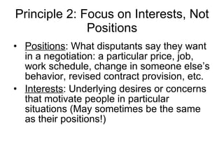Principle 2: Focus on Interests, Not Positions Positions : What disputants say they want in a negotiation: a particular price, job, work schedule, change in someone else’s behavior, revised contract provision, etc. Interests : Underlying desires or concerns that motivate people in particular situations (May sometimes be the same as their positions!) 