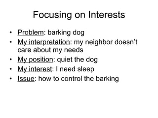 Focusing on Interests Problem : barking dog My interpretation : my neighbor doesn’t care about my needs My position : quiet the dog My interest : I need sleep Issue : how to control the barking 