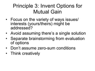 Principle 3: Invent Options for Mutual Gain Focus on the variety of ways issues/ interests (yours/theirs) might be addressed? Avoid assuming there’s a single solution Separate brainstorming from evaluation of options Don’t assume zero-sum conditions Think creatively 