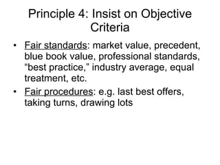 Principle 4: Insist on Objective Criteria Fair standards : market value, precedent, blue book value, professional standards, “best practice,” industry average, equal treatment, etc. Fair procedures : e.g. last best offers, taking turns, drawing lots 