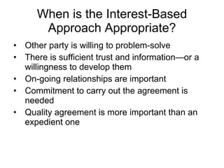 When is the Interest-Based Approach Appropriate? Other party is willing to problem-solve There is sufficient trust and information—or a willingness to develop them On-going relationships are important Commitment to carry out the agreement is needed Quality agreement is more important than an expedient one 
