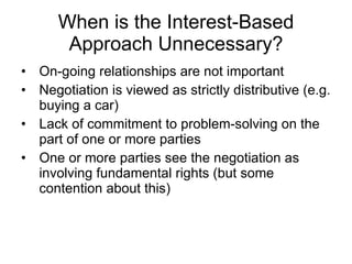When is the Interest-Based Approach Unnecessary? On-going relationships are not important Negotiation is viewed as strictly distributive (e.g. buying a car) Lack of commitment to problem-solving on the part of one or more parties One or more parties see the negotiation as involving fundamental rights (but some contention about this) 