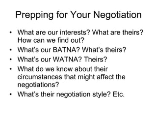 Prepping for Your Negotiation What are our interests? What are theirs? How can we find out? What’s our BATNA? What’s theirs? What’s our WATNA? Theirs? What do we know about their circumstances that might affect the negotiations? What’s their negotiation style? Etc. 