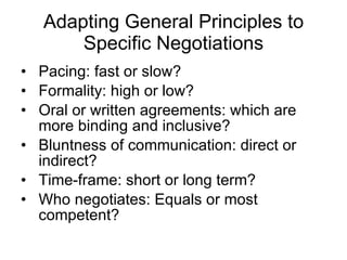 Adapting General Principles to Specific Negotiations Pacing: fast or slow? Formality: high or low? Oral or written agreements: which are more binding and inclusive? Bluntness of communication: direct or indirect? Time-frame: short or long term? Who negotiates: Equals or most competent? 