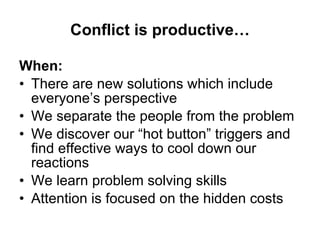 Conflict is productive… When: There are new solutions which include everyone’s perspective We separate the people from the problem We discover our “hot button” triggers and find effective ways to cool down our reactions We learn problem solving skills Attention is focused on the hidden costs 