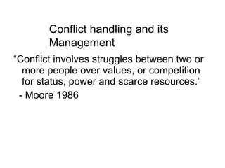 “Conflict involves struggles between two or more people over values, or competition for status, power and scarce resources.” - Moore 1986 Conflict handling and its Management 