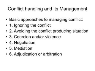 Conflict handling and its Management Basic approaches to managing conflict: 1. Ignoring the conflict 2. Avoiding the conflict producing situation 3. Coercion and/or violence 4. Negotiation 5. Mediation 6. Adjudication or arbitration 