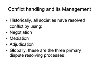Conflict handling and its Management Historically, all societies have resolved conflict by using: Negotiation Mediation Adjudication Globally, these are the three primary dispute resolving processes . 