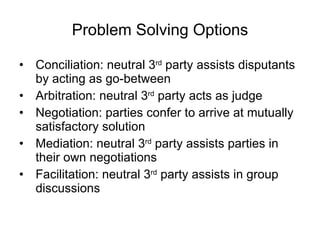 Problem Solving Options Conciliation: neutral 3 rd  party assists disputants by acting as go-between Arbitration: neutral 3 rd  party acts as judge Negotiation: parties confer to arrive at mutually satisfactory solution Mediation: neutral 3 rd  party assists parties in their own negotiations Facilitation: neutral 3 rd  party assists in group discussions 
