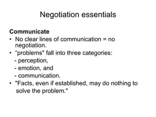 Negotiation essentials Communicate No clear lines of communication = no negotiation. “ problems" fall into three categories: - perception, - emotion, and - communication. "Facts, even if established, may do nothing to solve the problem." 