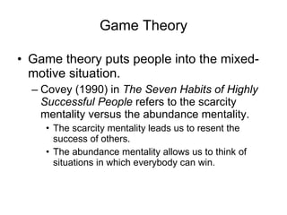Game Theory Game theory puts people into the mixed-motive situation. Covey (1990) in  The Seven Habits of Highly Successful People  refers to the scarcity mentality versus the abundance mentality. The scarcity mentality leads us to resent the success of others. The abundance mentality allows us to think of situations in which everybody can win. 