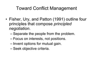Toward Conflict Management Fisher, Ury, and Patton (1991) outline four principles that compose  principled negotiation . Separate the people from the problem. Focus on interests, not positions. Invent options for mutual gain. Seek objective criteria. 