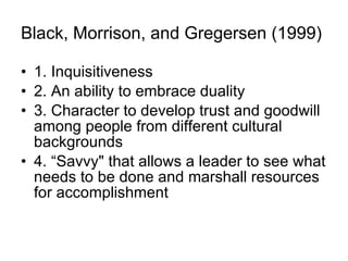 Black, Morrison, and Gregersen (1999)   1.  I nquisitiveness 2.  A n ability to embrace duality 3.  C haracter to develop trust and goodwill among people from different cultural backgrounds 4. “ S avvy" that allows a leader to see what needs to be done and marshall resources for accomplishment  