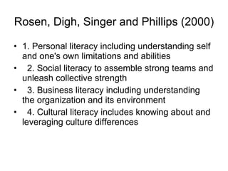 Rosen, Digh, Singer and Phillips (2000)   1.  P ersonal literacy including understanding self and one's own limitations and abilities 2.  S ocial literacy to assemble strong teams and unleash collective strength 3.  B usiness literacy including understanding the organization and its environment 4.  C ultural literacy includes knowing about and leveraging culture differences 